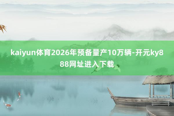 kaiyun体育2026年预备量产10万辆-开元ky888网址进入下载