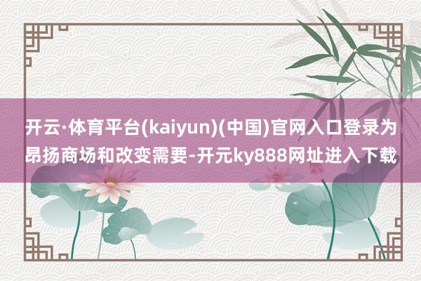 开云·体育平台(kaiyun)(中国)官网入口登录为昂扬商场和改变需要-开元ky888网址进入下载