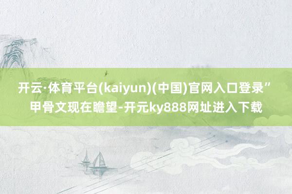 开云·体育平台(kaiyun)(中国)官网入口登录”　　甲骨文现在瞻望-开元ky888网址进入下载