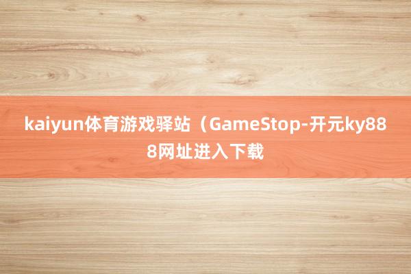 kaiyun体育游戏驿站(GameStop-开元ky888网址进入下载