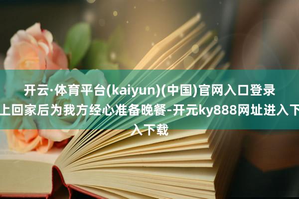 开云·体育平台(kaiyun)(中国)官网入口登录晚上回家后为我方经心准备晚餐-开元ky888网址进入下载