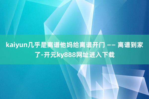 kaiyun几乎是离谱他妈给离谱开门 —— 离谱到家了-开元ky888网址进入下载