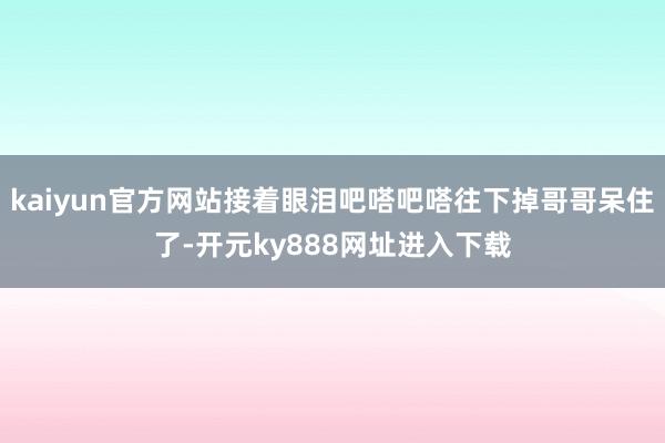 kaiyun官方网站接着眼泪吧嗒吧嗒往下掉哥哥呆住了-开元ky888网址进入下载