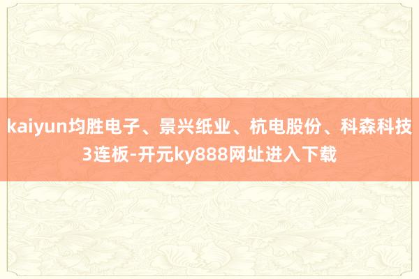 kaiyun均胜电子、景兴纸业、杭电股份、科森科技3连板-开元ky888网址进入下载