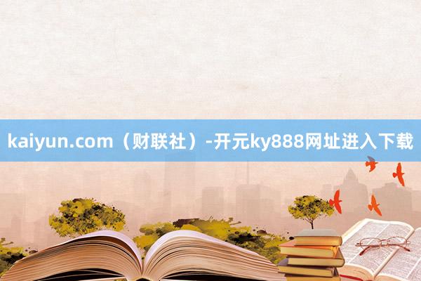 kaiyun.com（财联社）-开元ky888网址进入下载