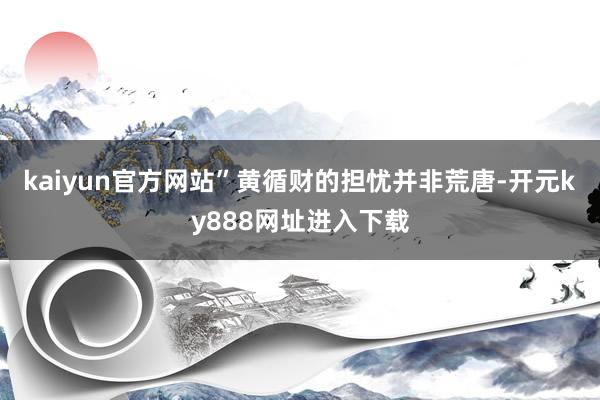 kaiyun官方网站”黄循财的担忧并非荒唐-开元ky888网址进入下载