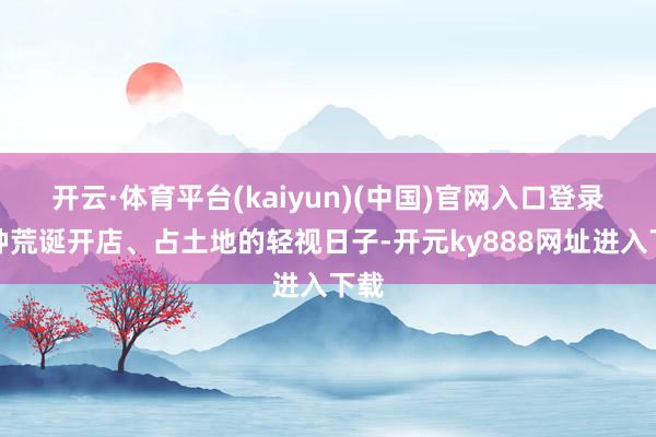 开云·体育平台(kaiyun)(中国)官网入口登录那种荒诞开店、占土地的轻视日子-开元ky888网址进入下载