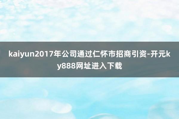 kaiyun2017年公司通过仁怀市招商引资-开元ky888网址进入下载
