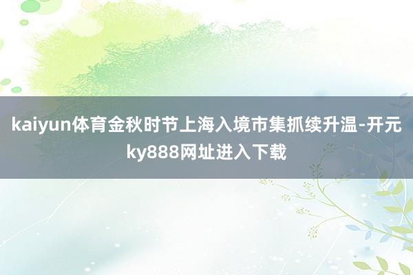 kaiyun体育金秋时节上海入境市集抓续升温-开元ky888网址进入下载