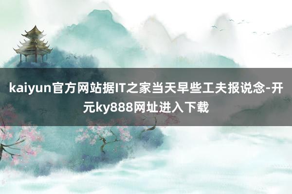 kaiyun官方网站据IT之家当天早些工夫报说念-开元ky888网址进入下载