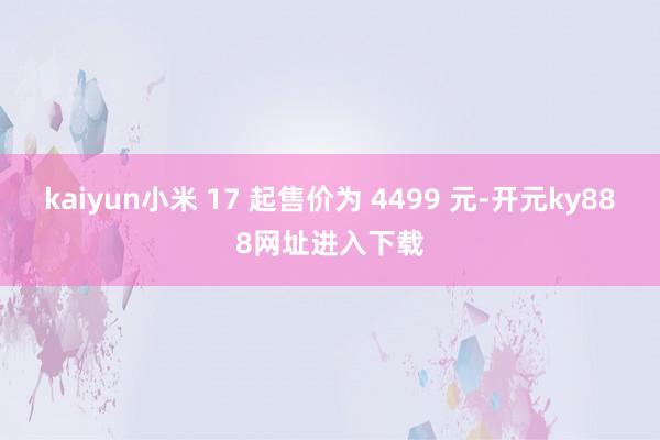 kaiyun小米 17 起售价为 4499 元-开元ky888网址进入下载