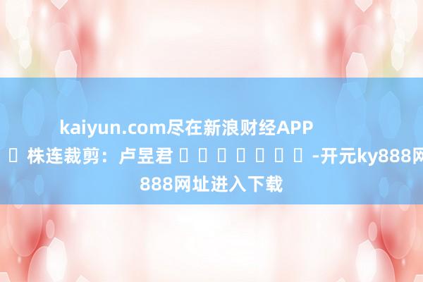 kaiyun.com尽在新浪财经APP            						株连裁剪：卢昱君 							-开元ky888网址进入下载