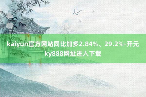 kaiyun官方网站同比加多2.84%、29.2%-开元ky888网址进入下载