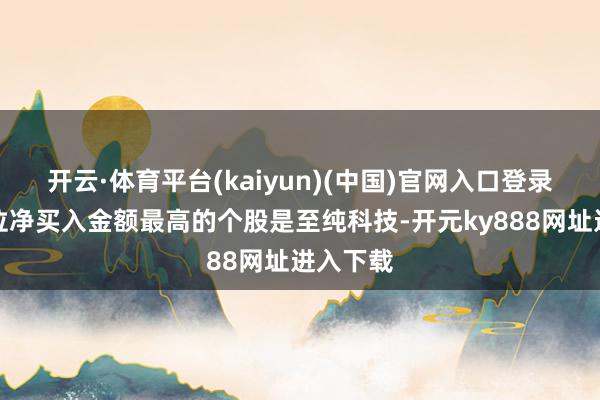 开云·体育平台(kaiyun)(中国)官网入口登录游资席位净买入金额最高的个股是至纯科技-开元ky888网址进入下载