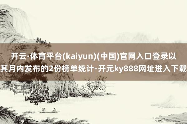 开云·体育平台(kaiyun)(中国)官网入口登录以其月内发布的2份榜单统计-开元ky888网址进入下载