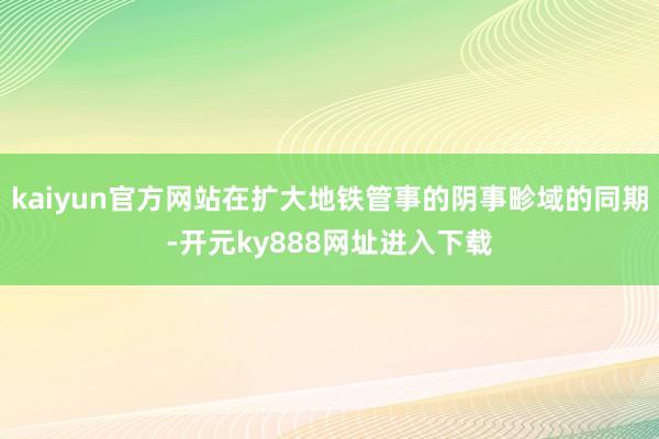 kaiyun官方网站在扩大地铁管事的阴事畛域的同期-开元ky888网址进入下载