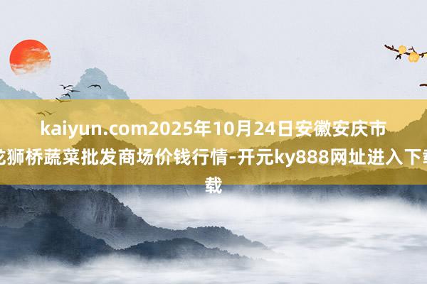 kaiyun.com2025年10月24日安徽安庆市龙狮桥蔬菜批发商场价钱行情-开元ky888网址进入下载