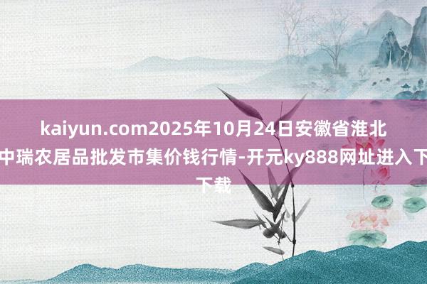 kaiyun.com2025年10月24日安徽省淮北市中瑞农居品批发市集价钱行情-开元ky888网址进入下载