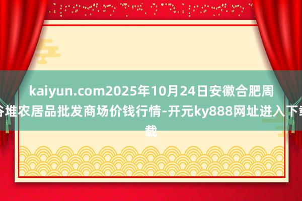 kaiyun.com2025年10月24日安徽合肥周谷堆农居品批发商场价钱行情-开元ky888网址进入下载