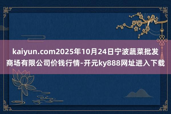 kaiyun.com2025年10月24日宁波蔬菜批发商场有限公司价钱行情-开元ky888网址进入下载