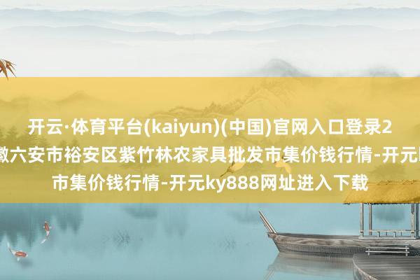 开云·体育平台(kaiyun)(中国)官网入口登录2025年10月24日安徽六安市裕安区紫竹林农家具批发市集价钱行情-开元ky888网址进入下载