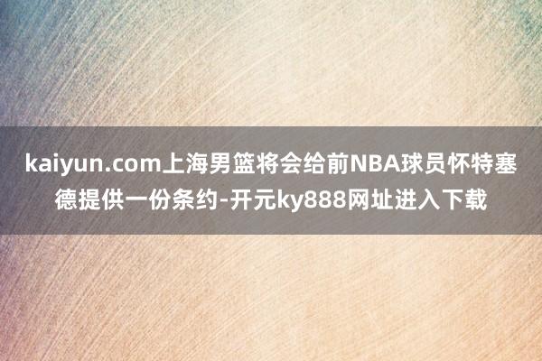 kaiyun.com上海男篮将会给前NBA球员怀特塞德提供一份条约-开元ky888网址进入下载