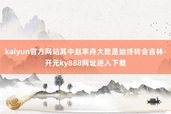 kaiyun官方网站其中赵率舟大致是始终转会吉林-开元ky888网址进入下载