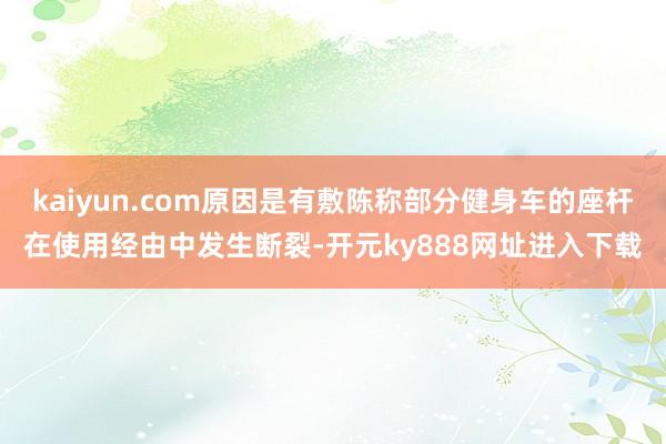kaiyun.com原因是有敷陈称部分健身车的座杆在使用经由中发生断裂-开元ky888网址进入下载