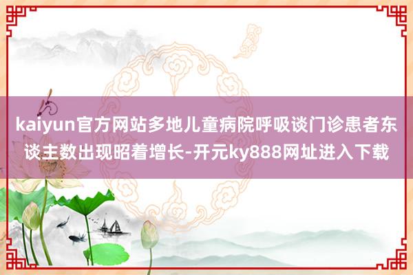 kaiyun官方网站多地儿童病院呼吸谈门诊患者东谈主数出现昭着增长-开元ky888网址进入下载