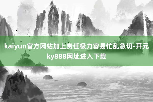 kaiyun官方网站加上责任极力容易忙乱急切-开元ky888网址进入下载