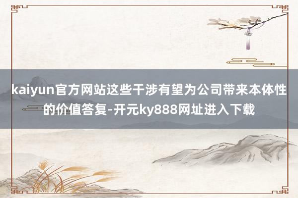 kaiyun官方网站这些干涉有望为公司带来本体性的价值答复-开元ky888网址进入下载