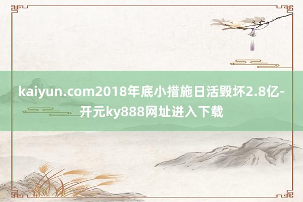 kaiyun.com2018年底小措施日活毁坏2.8亿-开元ky888网址进入下载