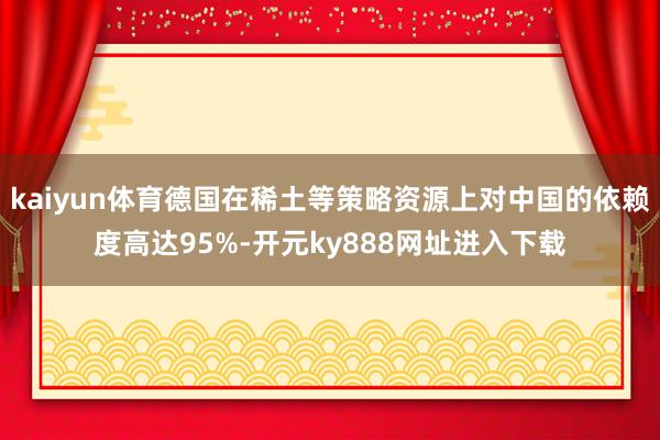 kaiyun体育德国在稀土等策略资源上对中国的依赖度高达95%-开元ky888网址进入下载