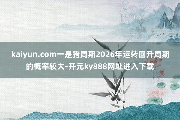 kaiyun.com一是猪周期2026年运转回升周期的概率较大-开元ky888网址进入下载