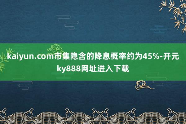kaiyun.com市集隐含的降息概率约为45%-开元ky888网址进入下载