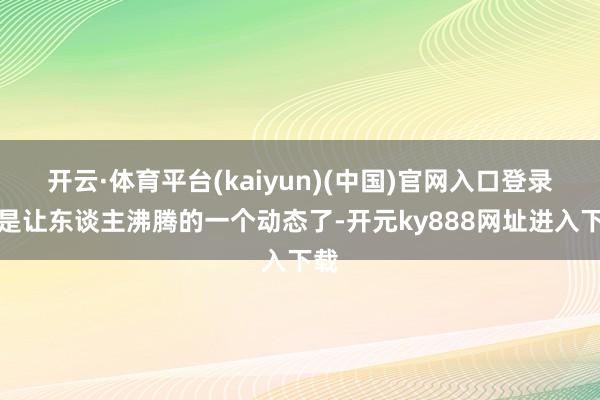 开云·体育平台(kaiyun)(中国)官网入口登录这是让东谈主沸腾的一个动态了-开元ky888网址进入下载