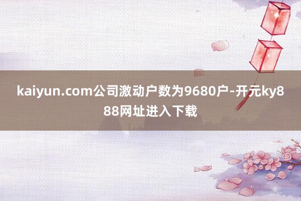 kaiyun.com公司激动户数为9680户-开元ky888网址进入下载