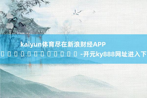 kaiyun体育尽在新浪财经APP            													-开元ky888网址进入下载
