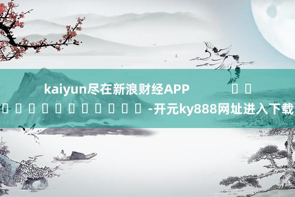 kaiyun尽在新浪财经APP            													-开元ky888网址进入下载