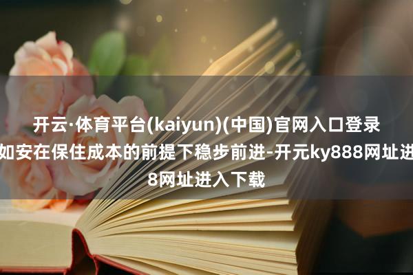开云·体育平台(kaiyun)(中国)官网入口登录而在于如安在保住成本的前提下稳步前进-开元ky888网址进入下载