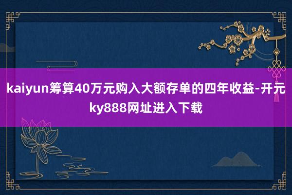 kaiyun筹算40万元购入大额存单的四年收益-开元ky888网址进入下载
