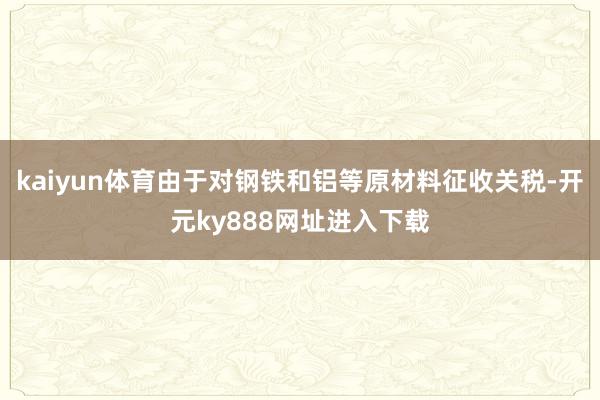 kaiyun体育由于对钢铁和铝等原材料征收关税-开元ky888网址进入下载