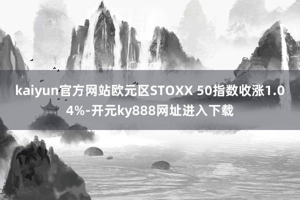 kaiyun官方网站欧元区STOXX 50指数收涨1.04%-开元ky888网址进入下载