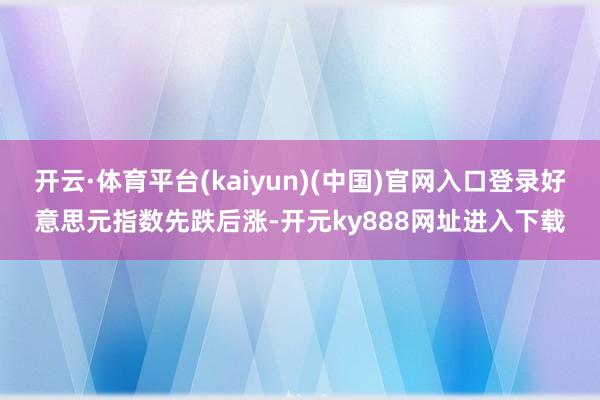 开云·体育平台(kaiyun)(中国)官网入口登录好意思元指数先跌后涨-开元ky888网址进入下载