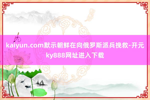 kaiyun.com默示朝鲜在向俄罗斯派兵挽救-开元ky888网址进入下载