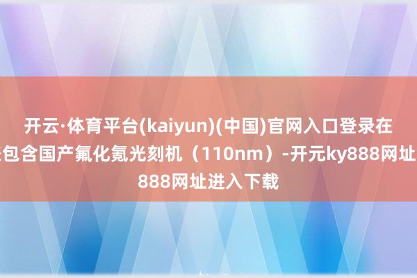 开云·体育平台(kaiyun)(中国)官网入口登录在文献列表包含国产氟化氪光刻机(110nm)-开元ky888网址进入下载