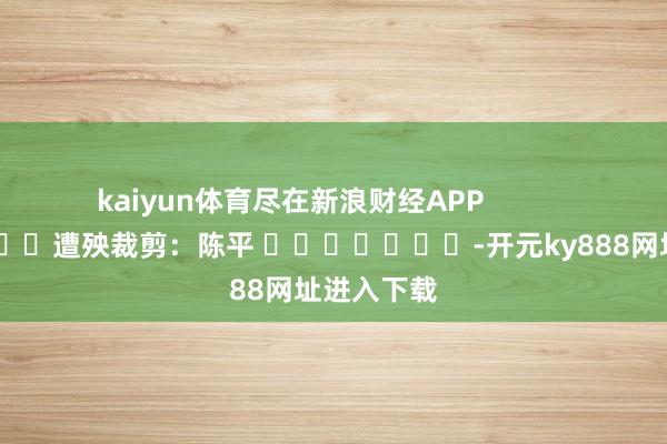 kaiyun体育尽在新浪财经APP            						遭殃裁剪：陈平 							-开元ky888网址进入下载
