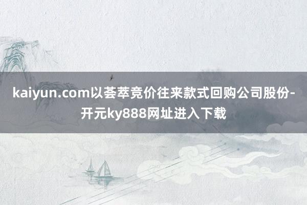 kaiyun.com以荟萃竞价往来款式回购公司股份-开元ky888网址进入下载
