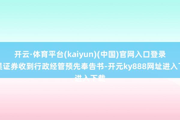 开云·体育平台(kaiyun)(中国)官网入口登录东吴证券收到行政经管预先奉告书-开元ky888网址进入下载