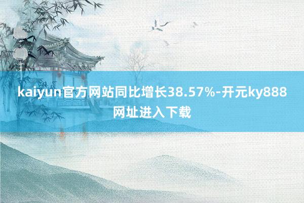 kaiyun官方网站同比增长38.57%-开元ky888网址进入下载